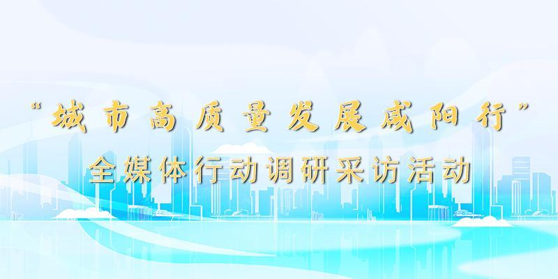 陕西日报社“城市高质量发展咸阳行”